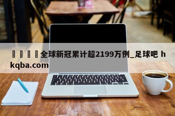 🍢全球新冠累计超2199万例_足球吧 hkqba.com