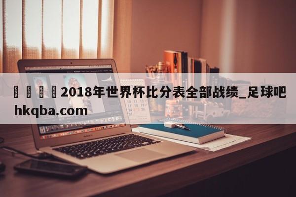 🍢2018年世界杯比分表全部战绩_足球吧 hkqba.com