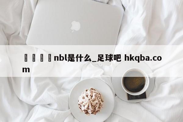 🍢nbl是什么_足球吧 hkqba.com