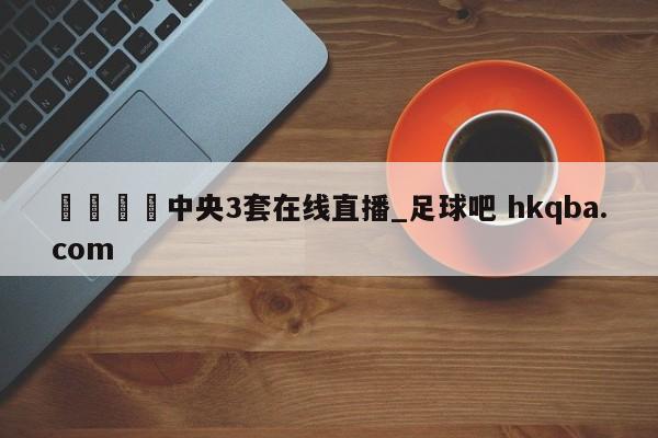 🍢中央3套在线直播_足球吧 hkqba.com