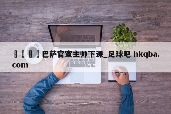 🍢巴萨官宣主帅下课_足球吧 hkqba.com