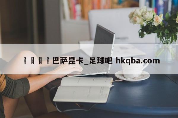 🍢巴萨昆卡_足球吧 hkqba.com