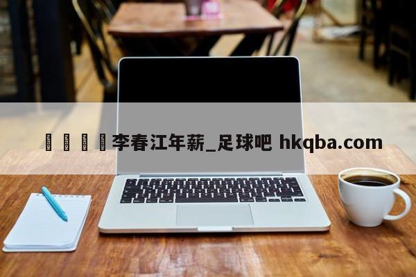 🍢李春江年薪_足球吧 hkqba.com