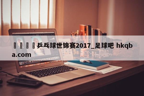 🍢乒乓球世锦赛2017_足球吧 hkqba.com