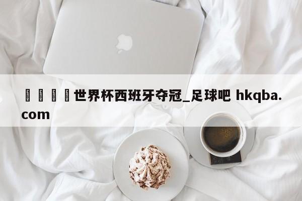 🍢世界杯西班牙夺冠_足球吧 hkqba.com