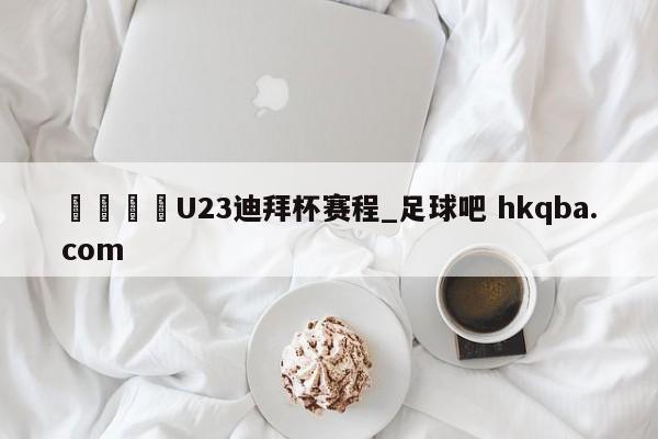 🍢U23迪拜杯赛程_足球吧 hkqba.com